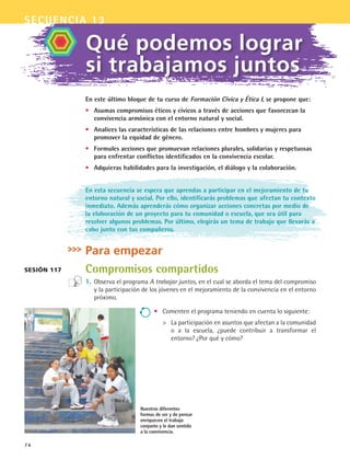74
Qué podemos lograr
si trabajamos juntos
En este último bloque de tu curso de Formación Cívica y Ética I, se propone que:
•	 Asumas compromisos éticos y cívicos a través de acciones que favorezcan la
convivencia armónica con el entorno natural y social.
•	 Analices las características de las relaciones entre hombres y mujeres para
promover la equidad de género.
•	 Formules acciones que promuevan relaciones plurales, solidarias y respetuosas
para enfrentar conflictos identificados en la convivencia escolar.
•	 Adquieras habilidades para la investigación, el diálogo y la colaboración.
En esta secuencia se espera que aprendas a participar en el mejoramiento de tu
entorno natural y social. Por ello, identificarás problemas que afectan tu contexto
inmediato. Además aprenderás cómo organizar acciones concretas por medio de
la elaboración de un proyecto para tu comunidad o escuela, que sea útil para
resolver algunos problemas. Por último, elegirás un tema de trabajo que llevarás a
cabo junto con tus compañeros.
Para empezar
Compromisos compartidos
1.	Observa el programa A trabajar juntos, en el cual se aborda el tema del compromiso
y la participación de los jóvenes en el mejoramiento de la convivencia en el entorno
próximo.
Sesión 117
•	 Comenten el programa teniendo en cuenta lo siguiente:
	 La participación en asuntos que afectan a la comunidad
o a la escuela, ¿puede contribuir a transformar el
entorno? ¿Por qué y cómo?
Nuestras diferentes
formas de ser y de pensar
enriquecen el trabajo
conjunto y le dan sentido
a la convivencia.
secuencia 13
FCE B5 S13.indd 74 9/11/07 11:23:20 AM
 