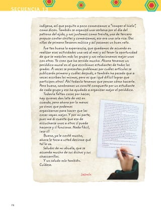 secuencia 13
76
indígena, así que poquito a poco comenzamos a “romper el hielo”,
como dicen. También se organizó una verbena por el día del
patrono del ejido, y nos juntamos como treinta, uno de tercero
propuso contar chistes y comenzamos, eso era una sola risa. Dos
niñas de primero llevaron música y así pasamos un buen rato.
Fue tan buena la experiencia, que quedamos de acuerdo en
realizar esas actividades una vez al mes y así tener la oportunidad
de que se mezclen más los grupos y nos relacionemos mejor unos
con otros. Yo creo que ha servido mucho. Ahora tenemos un
periódico mural en el que escribimos estudiantes de todos los
grados. A veces se presentan problemas por cuáles artículos se
publicarán primero y cuáles después, o también ha pasado que a
veces escriben los mismos, pero es que ¡qué difícil lograr que
participen otros! Ahí todavía tenemos que pensar cómo hacerle.
Pero bueno, nombramos un comité compuesto por un estudiante
de cada grupo y eso ha ayudado a organizar mejor el periódico.
Todavía faltan cosas por hacer,
hay quienes dan lata de vez en
cuando, pero ahora por lo menos
ya vimos que podemos
organizarnos para hacer que las
cosas vayan mejor. Y por mi parte,
pues me di cuenta que eso de
escucharse unos a otros sí puede
hacerse y sí funciona. Nada fácil,
¡eso sí!
Bueno, ya le conté mucho,
ahora le toca a usted decirme qué
tal le va.
Saludos de mi abuela, que se
acuerda mucho de sus dichos y sus
chascarrillos.
Y un saludo mío también.
Cuídese.
Jazmín
FCE B5 S13.indd 76 9/11/07 11:23:32 AM
 