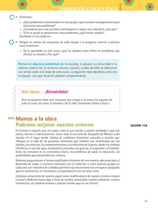 IFORMACIÓN CÍVICA Y ÉTICA
77
•	 Comenten:
	 ¿Qué problemas se presentaban en este grupo y qué acciones se programaron para
solucionar esos problemas?
	 ¿Consideran que esas acciones contribuyeron a lograr una solución?, ¿por qué?
	 Si en su grupo se presentaran estos problemas, ¿qué harían ustedes?
Escríbanlo en su cuaderno.
•	 Pongan en común las respuestas de cada equipo a la pregunta anterior y piensen
unos momentos:
	 De lo aprendido en este curso, ¿qué les ayudaría para influir en problemas que
afectan su escuela? ¿Por qué?
Manos a la obra
Podemos mejorar nuestro entorno
El entorno es aquello que nos rodea, todo lo que sucede a nuestro alrededor y que nos
afecta, directa o indirectamente. Como viste en el curso de Geografía de México y del
mundo, en el lugar donde habitas se combinan elementos naturales y sociales que
influyen en la vida de las personas; elementos que también son modificados por los
hábitos, las creencias, los comportamientos y las relaciones de la gente: desde los cambios
climáticos, el uso del agua, los desastres naturales, las guerras, la migración y el hambre,
hasta las tensiones en la convivencia diaria, los problemas de salud, la educación, las
posibilidades para desarrollarnos, etcétera.
Debemos preguntarnos si hemos modificado el entorno de una manera adecuada para el
desarrollo de todos, si nuestras relaciones con el ambiente y entre diversos grupos en
cada zona son relaciones de cuidado y permiten que ese entorno sea un espacio apropiado
para la convivencia, el crecimiento y la permanencia de los seres vivos.
¿Estamos conscientes de nuestro papel como modificadores de nuestro entorno natural
y social? ¿Podemos hacer algo a favor de nuestra comunidad, nuestro ambiente, nuestra
convivencia, de nosotros mismos y quienes vivirán aquí en un futuro?
Piensa en algunos problemas de tu escuela, tu grupo, tu comunidad o tu
colonia o barrio (en tu entorno natural y social) y cuáles de ellos se relacionan
con temas vistos a lo largo de este curso. La siguiente clase decidirás junto con
tu equipo, con qué situación podrían comprometerse.
Una tarea… ¡Recuérdala!
Para la siguiente clase será necesario que tengas a la mano tus apuntes de
todo el curso, así como el volumen I de tu libro Formación Cívica y Ética I.
Sesión 118
FCE B5 S13.indd 77 9/11/07 11:23:32 AM
 