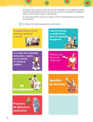 secuencia 13
80
        No 
discriminación
Al recordar estos asuntos y otros más que han analizado en esta asignatura, podrán
determinar qué problemas les interesan y por qué, para que así, más adelante, establezcan
algunas acciones para contribuir a solucionarlos.
En esta sesión definirás, junto con tu equipo, el tema o el problema que quieren atender
en su proyecto.
4.	Observen las tarjetas que aparecen a continuación:
Características
y condiciones
para la equidad
de género
Compromisos con el
entorno natural
y social
Igualdad
en derechos
La escuela como comunidad
democrática y espacio
para la solución
no violenta de
conflictos
Relaciones
libres de
violencia
Procesos
de deterioro
ambiental
FCE B5 S13.indd 80 9/11/07 11:23:36 AM
 