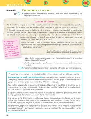secuencia 13
82
Ciudadanía en acción
5.	Observa el video Elaboremos un proyecto y toma nota de los pasos que hay que
seguir para formularlo.
Sesión 120
Proyectos: alternativas de participación y formación cívica y ética en acción
Los proyectos son una forma de planeación y organización de un trabajo conjunto para alcanzar
un objetivo y contribuir a solucionar una situación problemática para un grupo. Esta forma de planear
y organizar acciones requiere la participación y del trabajo en equipo.
Para realizar un proyecto se requieren varios pasos. El primero es identificar el problema que se
quiere atender, en qué contexto se ubica: la escuela, la comunidad, la localidad, el estado, el país,
etc., y qué se busca solucionar de ese problema.
El siguiente paso es analizar y buscar los motivos o causas de este problema, qué consecuencias trae
consigo y por qué afecta la convivencia en el entorno inmediato.
Una vez que se ha determinado el problema y algunas posibles causas, se plantea qué se quiere
realizar específicamente, qué cambios pueden esperarse y cómo se planea lograrlos. De este modo,
se define el objetivo del proyecto, que debe alcanzarse dentro de un tiempo determinado.
Posteriormente, se planean y organizan, las acciones para cumplir con el objetivo, y se determina
quiénes participarán y qué funciones tendrán, es decir, se establecen los y las responsables y se les
asignan tareas específicas.
Diciendo y haciendo
“El desarrollo de un país se encuentra en cada uno de sus habitantes y en las posibilidades que ellos
tienen para vivir una vida en la que puedan realizar a plenitud su potencial como seres humanos.
El desarrollo humano consiste en la libertad de que gozan los individuos para elegir entre distintas
opciones y formas de vida. Los factores que permiten a las personas ser libres en ese sentido son la
posibilidad de alcanzar una vida larga y saludable, el poder adquirir conocimientos individual y
socialmente valiosos, y el tener la oportunidad de obtener los recursos necesarios
para disfrutar de un nivel de vida decoroso.
En el núcleo del concepto de desarrollo humano se encuentran las personas y sus
oportunidades, no la riqueza que poseen, el ingreso que devengan, o las mercancías
y servicios que consumen.”
Tomado de: Oficina del Informe sobre Desarrollo Humano en México.
Página: http://saul.nueve.com.mx (recuperado el 9 de agosto de 2007).
•	 ¿Qué relación encuentran entre esta lectura y las situaciones que en su comunidad
impiden el desarrollo humano?
•	 ¿Qué harían para ayudar a que el concepto de desarrollo humano se dé en su contexto
inmediato?
6.	Lean en voz alta el siguiente texto y realicen las actividades que aparecen después:
Recuerden avanzar
en el texto de
reflexiones y
acciones acerca del
tema “Compromisos
con el entorno
natural y social en el
contexto inmediato.
FCE B5 S13.indd 82 9/11/07 11:23:40 AM
 