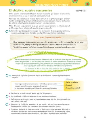 IFORMACIÓN CÍVICA Y ÉTICA
85
Ideas para tomar en cuenta…
Para recoger información acerca del problema, puedes entrevistar a personas
involucradas, recogiendo algunos testimonios que después sean analizados.
También se puede elaborar un cuestionario para tenerdatos más precisos.
El objetivo: nuestro compromiso
En las sesiones anteriores identificaron diversas situaciones que afectan la convivencia
entorno inmediato, ya sea en la escuela o en su comunidad.
Reconocer los problemas de nuestro diario convivir es un primer paso para orientar
nuestra participación y darle un sentido a nuestras propuestas para mejorar la situación
del entorno natural y social donde convivimos y nos desarrollamos.
Ahora definirán conjuntamente para qué quieren realizar acciones en relación con el
problema que hayan seleccionado y qué se proponen con ello.
9.	Comenten qué datos pudieron indagar con compañeros de otros grados, familiares,
maestros u otras personas afectadas por el problema que les interesa trabajar.
Hasta el momento cuentan con varios elementos que les permiten hacer algunas afirmaciones
acerca del problema. Lo han revisado, han tomado en cuenta información obtenida de quienes
tienen que ver o se ven afectados por él, también han considerado lo que se ha visto en este
curso y que puede tener relación directa o indirecta con su problema.
Es momento de dar un paso más para continuar con su trabajo.
10.	Observen el siguiente ejemplo en el cual se muestran los elementos presentes en el
objetivo:
•	 Escriban en su cuaderno cuál será el objetivo del proyecto.
•	 Lee en silencio el objetivo del proyecto que se propuso tu equipo.
•	 Reflexiona y escribe en tu cuaderno: ¿podrías alcanzar ese objetivo sin tus compañeros
del equipo?, ¿por qué?
•	 Comenten si el objetivo responde a lo que ustedes quieren lograr con el proyecto.
Propongan los cambios que consideren necesarios y realicen los ajustes.
•	 Tomen un tiempo de la clase para revisar el siguiente texto de la sección Diciendo y
haciendo. Aprovechen para conversar y avancen en su escrito. Recuerden que, como
mínimo, deben escribir dos cuartillas por cada tema y argumentar sus opiniones.
Sesión 122
Crear espacios de entretenimiento y actividades permanentes
para prevenir el consumo temprano de alcohol
en jóvenes del municipio de Urique, del estado de Chihuahua
Qué se va a hacer
Para qué
Para quiénes y dónde
Elementos
FCE B5 S13.indd 85 9/11/07 11:23:47 AM
 