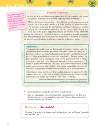 secuencia 13
86
Diciendo y haciendo
La ciencia y la tecnología se pueden poner al servicio de proyectos para buscar
soluciones a problemas en el entorno (natural y social) inmediato.
Muchos de los avances científicos y tecnológicos permiten conocer de qué
manera hacer frente a problemáticas actuales que afectan nuestro entorno.
Por ejemplo, en el caso del alcoholismo, muchas investigaciones señalan
que se trata de una enfermedad cada vez más común y que, al igual que
todos los hábitos que se adquieren antes de los 20 años, resulta altamente
adictiva. La información científica al respecto ha ayudado a describir y conocer
más esta enfermedad. Pese a ello, cada vez más jóvenes se inician en el consumo
del alcohol, aumentando los problemas en su entorno familiar y social.
Recuerden avanzar en
el texto de reflexiones
y acciones acerca del
tema “Compromisos
con el entorno natural
y social en el contexto
inmediato”.
Impacto social
Los problemas sociales que se derivan del alcoholismo pueden incluir la
pérdida del puesto de trabajo, problemas financieros, conflictos conyugales y
divorcios, condenas por crímenes tales como conducción bajo la influencia del
alcohol, desórdenes públicos o maltratos, marginación, falta de respeto de
gente que llega a ver al alcoholismo como un mal que el alcohólico se inflige
a sí mismo y que ven como fácilmente evitable. Estudios exhaustivos […]
muestran que el alcoholismo no sólo afecta a los alcohólicos sino que puede
afectar profundamente a los familiares que estén a su alrededor. Los hijos de
alcohólicos pueden verse afectados incluso después de alcanzar la madurez.
En los colegios sobre todo a nivel de secundaria se presenta gravemente este
problema, cada vez es más baja la edad en que se inician en el consumo del
alcohol y muchos es sólo para mostrar “valor” ante sus amigos.
Tomado de: Wikipedia. Enciclopedia libre. Página: http//es.wikipedia.org/wiki/Alcoholismo
(recuperado el 9 de agosto de 2007). Adaptación.
Una tarea… ¡Recuérdala!
Pónganse de acuerdo en su equipo para traer la próxima clase un libro de Formación
Cívica y Ética I, vol. I.
•	 Escriban qué saben ustedes del alcoholismo en su localidad.
•	 ¿Qué creen que pueden hacer ustedes por ésta u otras situaciones que deterioran
el ambiente social en su comunidad o en su escuela? Planteen algunas alternativas,
tanto personales como colectivas.
FCE B5 S13.indd 86 9/11/07 11:23:49 AM
 