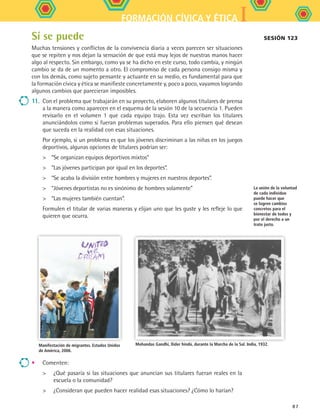 IFORMACIÓN CÍVICA Y ÉTICA
87
Sí se puede
Muchas tensiones y conflictos de la convivencia diaria a veces parecen ser situaciones
que se repiten y nos dejan la sensación de que está muy lejos de nuestras manos hacer
algo al respecto. Sin embargo, como ya se ha dicho en este curso, todo cambia, y ningún
cambio se da de un momento a otro. El compromiso de cada persona consigo misma y
con los demás, como sujeto pensante y actuante en su medio, es fundamental para que
la formación cívica y ética se manifieste concretamente y, poco a poco, vayamos logrando
algunos cambios que parecieran imposibles.
11.	 Con el problema que trabajarán en su proyecto, elaboren algunos titulares de prensa
a la manera como aparecen en el esquema de la sesión 10 de la secuencia 1. Pueden
revisarlo en el volumen 1 que cada equipo trajo. Esta vez escriban los titulares
anunciándolos como si fueran problemas superados. Para ello piensen qué desean
que suceda en la realidad con esas situaciones.
	 Por ejemplo, si un problema es que los jóvenes discriminan a las niñas en los juegos
deportivos, algunas opciones de titulares podrían ser:
	 “Se organizan equipos deportivos mixtos”
	 “Las jóvenes participan por igual en los deportes”.
	 “Se acaba la división entre hombres y mujeres en nuestros deportes”.
	 “Jóvenes deportistas no es sinónimo de hombres solamente”
	 “Las mujeres también cuentan”.
	 Formulen el titular de varias maneras y elijan uno que les guste y les refleje lo que
quieren que ocurra.
Manifestación de migrantes. Estados Unidos
de América, 2006.
Mohandas Gandhi, llíder hindú, durante la Marcha de la Sal. India, 1932.
Sesión 123
La unión de la voluntad
de cada individuo
puede hacer que
se logren cambios
concretos para el
bienestar de todos y
por el derecho a un
trato justo.
•	 Comenten:
	 ¿Qué pasaría si las situaciones que anuncian sus titulares fueran reales en la
escuela o la comunidad?
	 ¿Consideran que pueden hacer realidad esas situaciones? ¿Cómo lo harían?
FCE B5 S13.indd 87 9/11/07 11:23:49 AM
 