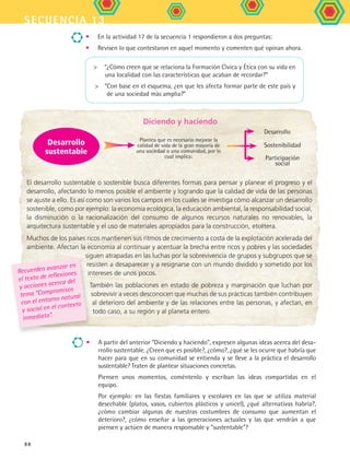 secuencia 13
88
	 Diciendo y haciendo
El desarrollo sustentable o sostenible busca diferentes formas para pensar y planear el progreso y el
desarrollo, afectando lo menos posible el ambiente y logrando que la calidad de vida de las personas
se ajuste a ello. Es así como son varios los campos en los cuales se investiga cómo alcanzar un desarrollo
sostenible, como por ejemplo: la economía ecológica, la educación ambiental, la responsabilidad social,
la disminución o la racionalización del consumo de algunos recursos naturales no renovables, la
arquitectura sustentable y el uso de materiales apropiados para la construcción, etcétera.
Muchos de los países ricos mantienen sus ritmos de crecimiento a costa de la explotación acelerada del
ambiente. Afectan la economía al continuar y acentuar la brecha entre ricos y pobres y las sociedades
siguen atrapadas en las luchas por la sobrevivencia de grupos y subgrupos que se
resisten a desaparecer y a resignarse con un mundo dividido y sometido por los
intereses de unos pocos.
También las poblaciones en estado de pobreza y marginación que luchan por
sobrevivir a veces desconocen que muchas de sus prácticas también contribuyen
al deterioro del ambiente y de las relaciones entre las personas, y afectan, en
todo caso, a su región y al planeta entero.
•	 En la actividad 17 de la secuencia 1 respondieron a dos preguntas:
•	 Revisen lo que contestaron en aquel momento y comenten qué opinan ahora.
Plantea que es necesario mejorar la
calidad de vida de la gran mayoría de
una sociedad o una comunidad, por lo
cual implica:
Desarrollo
sustentable
Desarrollo
Sostenibilidad
Participación
social
Recuerden avanzar en
el texto de reflexiones
y acciones acerca del
tema “Compromisos
con el entorno natural
y social en el contexto
inmediato”.
•	 A partir del anterior “Diciendo y haciendo”, expresen algunas ideas acerca del desa-
rrollo sustentable. ¿Creen que es posible?, ¿cómo?, ¿qué se les ocurre que habría que
hacer para que en su comunidad se entienda y se lleve a la práctica el desarrollo
sustentable? Traten de plantear situaciones concretas.
	 Piensen unos momentos, coméntenlo y escriban las ideas compartidas en el
equipo.
	 Por ejemplo: en las fiestas familiares y escolares en las que se utiliza material
desechable (platos, vasos, cubiertos plásticos y unicel), ¿qué alternativas habría?,
¿cómo cambiar algunas de nuestras costumbres de consumo que aumentan el
deterioro?, ¿cómo enseñar a las generaciones actuales y las que vendrán a que
piensen y actúen de manera responsable y sustentable?
	 “¿Cómo creen que se relaciona la Formación Cívica y Ética con su vida en
una localidad con las características que acaban de recordar?”
	 “Con base en el esquema, ¿en que les afecta formar parte de este país y
de una sociedad más amplia?”
FCE B5 S13.indd 88 9/11/07 11:23:56 AM
 