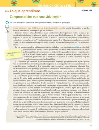 IFORMACIÓN CÍVICA Y ÉTICA
89
Sesión 124
Deseo proponer que hablemos de la participación social y no sólo de aquello a lo que los
políticos tradicionales llaman participación ciudadana.
Proponer límites a esta definición no es un asunto menor. Corre por estos pasillos la idea de que
participación ciudadana es solamente aquello que relaciona al individuo dentro del Estado. Bajo esta
propuesta se trataría del ciudadano tal y como lo define la Constitución; una persona con derechos y
obligaciones frente al gobierno.Y en efecto, éste es un aspecto de la vida en comunidad que nos permite
exigirle cierta actuación a nuestros gobernantes y que les permite a ellos exigirnos una cierta conducta
pública.
En este sentido, cuando se habla de participación ciudadana en su significado estatista, no cabe duda
que tenemos aún mucho camino por recorrer. No basta votar, queremos incidir en las
políticas públicas. Queremos como sociedad civil organizada, ser actores preponderantes
de la actividad pública, definir objetivos, proponer la agenda de gobierno, revisar su
realización, profundizar en la rendición de cuentas, e incluso queremos cooperar
complementariamente en la obra pública.
[…] Debido a que hablamos de desarrollo universal, propongo que pensemos en la participación
pero en un sentido más amplio, la que nos lleva a pensar en todas aquellas actividades que realizamos en
grupo, libremente y en beneficio de la comunidad y para no entrar a mayor discusión sobre cuál debe
ser el término adecuado propongo que cuando hablemos de participación social, hablemos de todo
aquello que realizamos libremente, por el bien de la comunidad y que no tiene un fin de lucro. En
particular quiero hablar sobre esa participación social que no interviene directamente con el Estado.
[…] Finalmente quiero subrayar la importancia de alentar la participación en pequeña escala […] la
creación del tejido social no depende exclusivamente de la ayuda al otro. Existen también diversas
organizaciones de ayuda mutua. Bajo este otro engranaje encontramos a todos aquellos grupos donde
los agremiados se unen en beneficio de ellos mismos. El potencial social bajo este esquema es mucho
mayor. Los hay en cualquier parte de la escala económica y se agrupan bajo diversos objetivos, desde los
clásicos círculos de lectores hasta las asociaciones de barrio por una vivienda digna, desde quienes se
unen para formar una liga de fútbol vecinal hasta los padres de familia que participan en la calidad de
la educación escolar de sus hijos. De acuerdo con las Naciones Unidas, este tipo de asociación es más
común en los países industrializados. Aquí en México también podemos palpar la eficiencia social de
estos mecanismos. En San Miguel de Allende, los extranjeros que ahí llegaron a retirarse, se han unido
para mejorar la calidad de los servicios hospitalarios, han creado una biblioteca que los entretiene y que
además les ha permitido compartir el conocimiento con quienes no tienen capacidad para adquirir
libros o no tienen recursos para acceder a internet. Este tipo de solidaridad igual se encuentra en algunas
ciudades indígenas de Oaxaca,que en comunidades de inmigrantes en Carolina del Norte.Lo importante
es subrayar cómo la formación de entidades asociativas,bajo intereses mutuos,a la larga no sólo redunda
en un mayor bienestar social sino que es una alternativa de gran potencial.
Alejandro Árbide. “El otro engranaje”, en Memoria del 1er Foro Internacional de Participación Social, Cancún, Quintana Roo, sept. 11-13,
2002, panel “La educación y la participación ciudadana como elementos fundamentales del desarrollo universal”. México: Comisión de
Participación Ciudadana de la Cámara de Diputados LVIII Legislatura, 2002, pp. 179-181 y 181-182.
Estatista: Relativo
al Estado.
Lo que aprendimos
Comprometidos con una vida mejor
12. Lean en voz alta el siguiente texto y contesten en su cuaderno lo que se pide.
FCE B5 S13.indd 89 9/11/07 11:23:56 AM
 