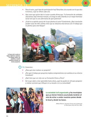 secuencia 13
90
La sociedad civil organizada y los municipios
que ya tienen historia acumulada tendrán el
reto de echar a andar nuestros países desde
lo local y desde las bases.
William Moreno. Secretario Técnico de la Federación
de Municipios Libres del Perú, 2002.
13.	Comenten:
•	 ¿Para qué sirve realizar un proyecto?
•	 ¿Por qué el trabajo por proyectos implica comprometerse con cambios en su entorno
inmediato?
•	 ¿Qué tiene que ver esto con su Formación Cívica y Ética?
•	 De lo que saben y han aprendido hasta ahora, ¿qué les puede ser útil para proponer
y realizar acciones que influyan en su escuela o en su comunidad?
•	 Para el autor, ¿qué tipos de participación hay? Describan, de acuerdo con lo que dice
la lectura, a qué se refiere cada una.
•	 Qué creen que quiere decir el autor cuando afirma que: “la formación de entidades
asociativas, bajo intereses mutuos, a la larga no sólo redunda en un mayor bienestar
social sino que es una alternativa de gran potencial”.
•	 ¿Cuál es su opinión acerca de lo que plantea el autor? Coméntenla. ¿Qué conclusión
pueden sacar de ello? ¿Cómo creen que se relaciona esta lectura con el trabajo que
se plantea para este bloque?
La fuerza de la unión es
lograr objetivos comunes.
Al trabajar unidos con
equidad y respeto
podemos alcanzar un
mismo propósito.
FCE B5 S13.indd 90 9/11/07 11:23:57 AM
 