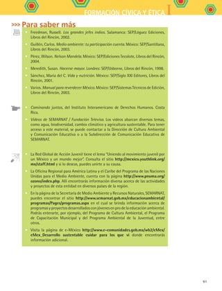 IFORMACIÓN CÍVICA Y ÉTICA
91
•	 Freedman, Russell. Los grandes jefes indios. Salamanca: SEP/Lóguez Ediciones,
Libros del Rincón, 2002.
•	 Guillén, Carlos. Medio ambiente: tu participación cuenta. México: SEP/Santillana,
Libros del Rincón, 2003.
•	 Pérez, Wilson. Nelson Mandela. México: SEP/Ediciones Tecolote, Libros del Rincón,
2004.
•	 Meredith, Susan. Hacerse mayor. Londres: SEP/Usborne, Libros del Rincón, 1998.
•	 Sánchez, María del C. Vida y nutrición. México: SEP/Siglo XXI Editores, Libros del
Rincón, 2001.
•	 Varios. Manual para reverdecer México. México: SEP/Sistemas Técnicos de Edición,
Libros del Rincón, 2003.
•	 Caminando juntos, del Instituto Interamericano de Derechos Humanos. Costa
Rica.
•	 Videos de SEMARNAT / Fundación Televisa. Los videos abarcan diversos temas,
como agua, biodiversidad, cambio climático y agricultura sustentable. Para tener
acceso a este material, se puede contactar a la Dirección de Cultura Ambiental
y Comunicación Educativa o a la Subdirección de Comunicación Educativa de
SEMARNAT.
•	 La Red Global de Acción Juvenil tiene el lema “Uniendo al movimiento juvenil por
un México y un mundo mejor”. Consulta el sitio http://mexico.youthlink.org/
mx/staff.html y si lo deseas, puedes unirte a su causa.
•	 La Oficina Regional para América Latina y el Caribe del Programa de las Naciones
Unidas para el Medio Ambiente, cuenta con la página http://www.pnuma.org/
ozono/index.php. Allí encontrarás información diversa acerca de las actividades
y proyectos de esta entidad en diversos países de la región.
•	 En la página de la Secretaría de Medio Ambiente y Recursos Naturales, SEMARNAT,
puedes encontrar el sitio http://www.semarnat.gob.mx/educacionambiental/
programas/Pages/programas.aspx en el cual se brinda información acerca de
programas y proyectos desarrollados con jóvenes en pro de la educación ambiental.
Podrás enterarte, por ejemplo, del Programa de Cultura Ambiental, el Programa
de Capacitación Municipal y del Programa Ambiental de la Juventud, entre
otros.
•	 Visita la página de e-México http://www.e-comunidades.gob.mx/wb2/eMex/
eMex_Desarrollo sustentable cuidar para los que vi donde encontrarás
información adicional.
Para saber más
FCE B5 S13.indd 91 9/11/07 11:23:57 AM
 