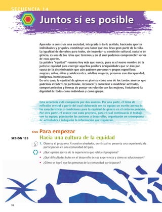 secuencia 14
92
Aprender a construir una sociedad, integrarla y darle sentido, haciendo aportes
individuales y grupales, constituye una labor que nos lleva gran parte de la vida.
La igualdad de derechos para todos, sin importar su condición cultural, social o de
género, es uno de los retos que tenemos y en el cual podemos comprometer varios
de esos aportes.
La palabra “equidad” resuena hoy más que nunca, pues es el nuevo nombre de la
justicia: equidad para corregir aquellas posibles desigualdades que se dan por
causa de la discriminación que aún padecen personas y grupos específicos:
mujeres, niños, niñas y adolescentes, adultos mayores, personas con discapacidad,
indígenas, homosexuales.
En este caso, la equidad de género se plantea como uno de los tantos asuntos que
podemos atender; en particular, reconocer y comenzar a modificar actitudes,
comportamientos y formas de pensar en relación con las mujeres, fortalecerá la
dignidad de todos como individuos y como grupo.
Esta secuencia está compuesta por dos asuntos. Por una parte, el tema de
reflexión central a partir del cual elaborarás con tu equipo un escrito acerca de
las características y condiciones para la equidad de género en el entorno próximo.
Por otra parte, el avance con cada proyecto, para el cual continuarás el trabajo
con tu equipo, plantearán las acciones a desarrollar, organizarán un cronograma
de actividades e indagarán la información que requieran.
Para empezar
Hacia una cultura de la equidad
1.	Observa el programa A nuestro alrededor, en el cual se presenta una experiencia de
participación en una comunidad del país.
•	 ¿Qué opinan acerca de la experiencia que relata el programa?
•	 ¿Qué dificultades hubo en el desarrollo de esa experiencia y cómo se solucionaron?
•	 ¿Cómo se logró que las personas de la comunidad participaran?
Juntos sí es posible
Sesión 125
FCE B5 S14.indd 92 9/11/07 11:24:29 AM
 
