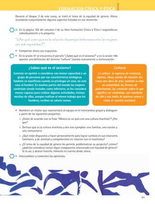 IFORMACIÓN CÍVICA Y ÉTICA
93
Durante el bloque 2 de este curso, se trató el tema de la equidad de género. Ahora
recordarán conjuntamente algunos aspectos tratados en ese momento.
2.	 En la página 102 del volumen I de su libro Formación Cívica y Ética I respondieron
individualmente a la pregunta:
“¿Por qué crees que en la relación de parejas heterosexuales las mujeres
son más agredidas?”.
•	 Compartan ahora sus respuestas.
•	 En la sesión 47 se encuentra el párrafo “¿Sabes qué es el sexismo?” y en la sesión 106
aparece una definición del término “cultura”. Léanlos nuevamente a continuación:
•	 Nombren un relator que representará al equipo en el intercambio grupal y dialoguen
a partir de las siguientes preguntas:
	  ¿Están de acuerdo con la frase “México es un país con una cultura machista”? ¿Por
qué?
	  Definan qué es la cultura machista y den tres ejemplos: uno familiar, uno escolar y
uno comunitario.
	  ¿Qué están dispuestos a hacer personalmente para lograr cambios en sus relaciones
familiares, y de amistad y compañerismo en relación con el machismo?
	  ¿El tema de la equidad de género les permite problematizar su proyecto? ¿cómo?
¿podrían considerar incluir algún componente relacionado con equidad de género?
Si es así, y desean hacerlo, tómenlo en cuenta desde ahora.
•	 Intercambien y comenten las opiniones.
¿Sabes qué es el sexismo?
Consiste en oprimir o considerar con menor capacidad a un
grupo de personas por sus características biológicas.
También se manifiesta cuando se privilegia un sexo, en este
caso al hombre. En muchas partes del mundo las mujeres
continúan siendo tratadas como inferiores, se les considera
menos capaces para realizar algunas actividades; incluso
muchas de ellas, aunque realizan el mismo trabajo que los
hombres, reciben un salario menor.
Cultura
La cultura se expresa en creencias,
objetos, ideas, modos de relación. Así
como una obra de arte, también la vida
en comunidad, las formas de
gobernarnos, las creencias sobre lo que
significa ser ciudadano, son resultado
de ella y nos habla de quiénes somos y
cómo es nuestra sociedad.
FCE B5 S14.indd 93 9/11/07 11:24:30 AM
 