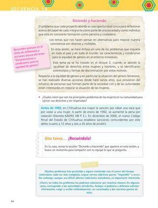 secuencia 14
94
Diciendo y haciendo
El problema que cada proyecto aborda es una oportunidad única para reflexionar
acerca del papel de cada integrante como parte de una sociedad y como individuo
que está en constante formación como persona y ciudadano.
Los temas que nos hacen pensar en alternativas para mejorar nuestra
convivencia son diversos y múltiples.
En esta sesión, se hace énfasis en uno de los problemas que inquieta
en todo el país y en todo el mundo: las características y condiciones
para la equidad de género en el entorno inmediato.
Este tema ya se ha tratado en el bloque 2, cuando se abordó la
igualdad de derechos entre mujeres y hombres, y se identificaron
estereotipos y formas de discriminación por estos motivos.
Respecto a la equidad de género y en particular la situación del género femenino,
se han realizado diversas acciones desde hace varios años, que provienen del
esfuerzo de personas que forman parte de la sociedad civil y de las autoridades
están interesadas en mejorar la situación de las mujeres.
Recuerden avanzar en el
texto de reflexiones y
acciones acerca del tema
“Características y
condiciones para la
equidad de género”.
Antes de 1992, en Chihuahua era mayor la sanción por robar una vaca que
por violar a una mujer. A partir de enero de 1992, se aumentó la pena por
violación (Decreto 640/92 XIII P. E.). En diciembre de 2006, el nuevo Código
Penal del Estado de Chihuahua establece sanciones contundentes por este
delito (cuatro a 12 años y seis a 20 años de prisión).
•	 ¿Cuales creen que son los principales problemas de las mujeres en su comunidad para
ejercer sus derechos y ser respetadas?
Una tarea… ¡Recuérdala!
En tu casa, revisa la sección “Diciendo y haciendo” que aparece en esta sesión, y
busca un momento para compartir con tu equipo lo que se pregunta.
Muchos problemas han persistido y siguen existiendo con el correr del tiempo
volviéndose cada vez más complejos. Lograr ciertos objetivos parece “imposible” a veces.
Sin embargo, aunque sea difícil obtener soluciones inmediatas, es importante intentarlo.
¡Claro!, no todos los problemas los podemos solucionar por nosotros mismos. En algunos
casos, corresponde a las autoridades atenderlos. Aunque sí podemos y debemos solicitar
información, exigir y recibir civilizadamente, ser escuchados y dar nuestros puntos de
vista.
FCE B5 S14.indd 94 9/11/07 11:24:38 AM
 