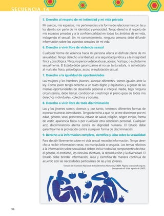secuencia 14
96
5. Derecho al respeto de mi intimidad y mi vida privada
Mi cuerpo, mis espacios, mis pertenencias y la forma de relacionarme con las y
los demás son parte de mi identidad y privacidad. Tengo derecho al respeto de
mis espacios privados y a la confidencialidad en todos los ámbitos de mi vida,
incluyendo el sexual. Sin mi consentimiento, ninguna persona debe difundir
información sobre los aspectos sexuales de mi vida.
6. Derecho a vivir libre de violencia sexual
Cualquier forma de violencia hacia mi persona afecta el disfrute pleno de mi
sexualidad. Tengo derecho a la libertad, a la seguridad jurídica y a la integridad
física y psicológica. Ninguna persona debe abusar, acosar, hostigar, o explotarme
sexualmente. El Estado debe garantizarme el no ser torturado/a, ni sometida/o
al maltrato físico, psicológico, acoso o explotación sexual.
7. Derecho a la igualdad de oportunidades
Las mujeres y los hombres jóvenes, aunque diferentes, somos iguales ante la
ley. Como joven tengo derecho a un trato digno y equitativo y a gozar de las
mismas oportunidades de desarrollo personal e integral. Nadie, bajo ninguna
circunstancia, debe limitar, condicionar o restringir el pleno goce de todos mis
derechos individuales, colectivos y sociales.
8. Derecho a vivir libre de toda discriminación
Las y los jóvenes somos diversos y, por tanto, tenemos diferentes formas de
expresar nuestras identidades. Tengo derecho a que no se me discrimine por mi
edad, género, sexo, preferencia, estado de salud, religión, origen étnico, forma
de vestir, apariencia física o por cualquier otra condición personal. Cualquier
acto discriminatorio atenta contra mi dignidad humana. El Estado debe
garantizarme la protección contra cualquier forma de discriminación.
9. Derecho a la información completa, cientifica y laica sobre la sexualidad
Para decidir libremente sobre mi vida sexual necesito información. Tengo dere-
cho a recibir información veraz, no manipulada o sesgada. Los temas relativos
a la información sobre sexualidad deben incluir todos los componentes de ésta:
el género, el erotismo, los vínculos afectivos, la reproducción y la diversidad. El
Estado debe brindar información, laica y científica de manera continua de
acuerdo con las necesidades particulares de las y los jóvenes.
Tomado de: Comisión Nacional de los Derechos Humanos, CNDH. Página: www.cndh.org.mx.
(recuperado el 10 de agosto de 2007).
FCE B5 S14.indd 96 9/11/07 11:24:41 AM
 