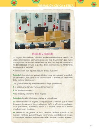 IFORMACIÓN CÍVICA Y ÉTICA
97
Diciendo y haciendo
El Congreso del Estado de Chihuahua aprobó en noviembre de 2006 la “Ley
Estatal del derecho de las mujeres a una vida libre de violencia”. Esta nueva
norma jurídica fue resultado del esfuerzo de años de trabajo de organizacio-
nes de la sociedad civil y de la apertura de las autoridades para atender a las
demandas de la sociedad.
A continuación, lean algunos artículos de esta nueva ley:
Artículo 3. Los principios rectores del derecho de las mujeres a una vida li-
bre de violencia, que deberán ser observados en la elaboración y ejecución
de las políticas públicas, son:
I. La igualdad jurídica y la equidad entre la mujer y el hombre;
II. El respeto a la dignidad humana de las mujeres;
III. La no discriminación; y
IV. La libertad y autonomía de las mujeres.
Artículo 4. Para los efectos de esta Ley se entiende por:
VI. Violencia contra las mujeres: Cualquier acción u omisión, que en razón
de género, tenga como fin o resultado un daño o sufrimiento sicológico,
físico, patrimonial, económico, sexual o la muerte, tanto en el ámbito
privado como en el público.
VII. Perspectiva de género: La visión científica, analítica y política sobre
mujeres y hombres, que contribuye a construir una sociedad donde tengan
el mismo valor, mediante la eliminación de las causas de opresión de género,
FCE B5 S14.indd 97 9/11/07 11:24:45 AM
 