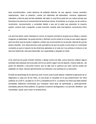 aires acondicionados, cuatro abanicos de pedestal además de que algunas mesas necesitan
reparaciones; tiene un pintarrón, cuenta con referentes del abecedario, números, reglamento,
calendario y lista de pase de lista alrededor del salón, lo que forma parte de una cultura escolar que
fomenta en los alumnos el conocimiento de las fechas cívicas. El ambiente en el grupo es de continuo
movimiento, reconocimiento y curiosidad debido a que por la edad que presentan la mayoría
quieren conocer todo y preguntar a cada momento, durante este mes lograron reconocerse entre
sí.
Los alumnos tienen varios intereses en común, la mayoría coincide en el gusto por el dibujo y colorear
imágenes ya elaboradas, les gusta recortar y disfrutan mucho cantar en el aula ya que según algunos
alumnos dicen que les ayuda a relajarse y olvidar que se encuentran en la escuela, además de que les
parece divertido. Con observaciones pude percatarme de que les gusta mucho estar en movimiento
constante ya que la mayoría de las dinámicas aplicadas en el aula son muy activas e involucra a los
alumnos totalmente, esto para desarrollar sus capacidades y despejar la mente.
A los alumnos les gusta inventar historias y dibujar acerca de ellas, pocos alumnos realizan alguna
actividad extra después de la escuela como lo es asistir a algún club de deporte, música, baile etc., les
gusta ver televisión y escuchar música, que es algo que lo guiamos por buen camino puede ser
explotado en clase, siempre aprovechando sus intereses y ser partícipe en su educación.
El estilo de aprendizaje de los alumnos varía mucho, esto lo pude obtener mediante la aplicación de un
diagnostico a cada uno de los niños, el cual arrojó un resultado en el que predominaron los niños
auditivos en un 60 %, visuales en un 25 % y kinestésicos 25 %. Lo anterior me indicó que debo diseñar
actividades didácticas combinadas que incluyeran estos tipos de aprendizaje y, particularmente,
actividades para los niños auditivos. En general, el examen de diagnóstico me permitió identificar que
necesitaban ayuda para iniciar la lectoescritura.
 