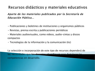 Aparte de los materiales publicados por la Secretaría de Educación Pública… •  Publicaciones y boletines de instituciones y organismos públicos •  Revistas, prensa escrita y publicaciones periódicas •  Materiales audiovisuales, como videos, audio-cintas y discos compactos •  Tecnologías de la información y la comunicación (tic) La selección e incorporación de este tipo de recursos dependerá de las necesidades que los docentes identifiquen para fortalecer las competencias en desarrollo. 