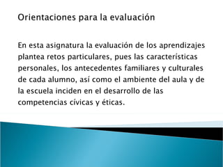 En esta asignatura la evaluación de los aprendizajes plantea retos particulares, pues las características personales, los antecedentes familiares y culturales de cada alumno, así como el ambiente del aula y de la escuela inciden en el desarrollo de las competencias cívicas y éticas. 