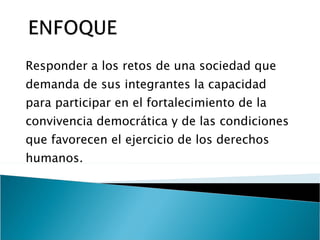 Responder a los retos de una sociedad que demanda de sus integrantes la capacidad para participar en el fortalecimiento de la convivencia democrática y de las condiciones que favorecen el ejercicio de los derechos humanos.  
