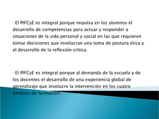 El PIFCyE es integral porque impulsa en los alumnos el desarrollo de competencias para actuar y responder a situaciones de la vida personal y social en las que requieren tomar decisiones que involucran una toma de postura ética y el desarrollo de la reflexión crítica. El PIFCyE es integral porque al demanda de la escuela y de los docentes el desarrollo de una experiencia global de aprendizaje que involucre la intervención en los cuatro ámbitos de formación. 