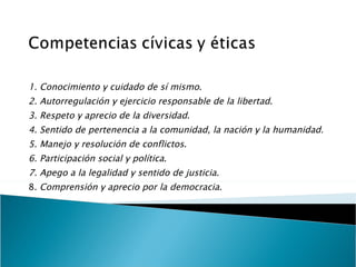   1. Conocimiento y cuidado de sí mismo . 2. Autorregulación y ejercicio responsable de la libertad . 3. Respeto y aprecio de la diversidad . 4. Sentido de pertenencia a la comunidad, la nación y la humanidad. 5. Manejo y resolución de conflictos . 6. Participación social y política . 7. Apego a la legalidad y sentido de justicia . 8.  Comprensión y aprecio por la democracia .   
