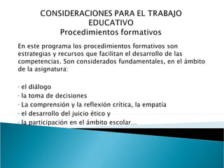 En este programa los procedimientos formativos son estrategias y recursos que facilitan el desarrollo de las competencias. Son considerados fundamentales, en el ámbito de la asignatura:   el diálogo la toma de decisiones La comprensión y la reflexión crítica, la empatía el desarrollo del juicio ético y la participación en el ámbito escolar…   