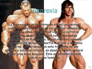 La vigorexia es un trastorno en el cual una persona
constantemente se preocupa por parecer demasiado
pequeña y débil. Aquellos con vigorexia sufren el
problema opuesto de alguien con necesidad de
tratamiento de la anorexia. Otros nombres comunes
para vigorexia incluyendismorfia muscular y anorexia
inversa. Las personas con este trastorno no son
débiles o subdesarrollados, en absoluto, por lo general
tiene gran masa muscular. Esta enfermedad es más
común en los hombres.

 