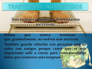 Son comportamientos alimentarios
extremos:
Dietas
que
nunca
terminan
y
que, gradualmente, se vuelven más estrictas.
También guarda relación con personas que no
salen con amigos porque creen que es más
importante salir a correr para contrarrestar el
dulce que comieron más temprano.

 