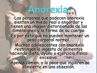 •Las personas que padecen anorexia

sienten un miedo real a engordar y
tienen una imagen distorsionada de las
dimensiones y la forma de su cuerpo.
• Es por esto que no pueden mantener un
peso corporal normal.
•Muchos adolescentes con anorexia
restringen la ingesta de alimentos
haciendo dieta, ayuno o ejercicio físico
excesivo.
• Apenas comen, y lo poco que ingieren se
convierte en una obsesión.

 