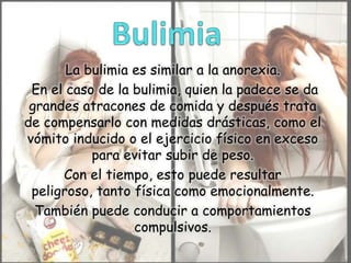 La bulimia es similar a la anorexia.
En el caso de la bulimia, quien la padece se da
grandes atracones de comida y después trata
de compensarlo con medidas drásticas, como el
vómito inducido o el ejercicio físico en exceso
para evitar subir de peso.
Con el tiempo, esto puede resultar
peligroso, tanto física como emocionalmente.
También puede conducir a comportamientos
compulsivos.

 
