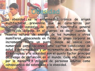 La obesidad es la enfermedad crónica de origen
multifactorial prevenible que se caracteriza por
acumulación excesiva de grasa o hipertrofia general
del tejido adiposo en el cuerpo; es decir cuando la
reserva natural de energía de los humanos y otros
mamíferos, almacenada en forma de grasa corporal se
incrementa hasta un punto donde se asocia con
numerosas complicaciones como ciertas condiciones de
salud o enfermedades y un incremento de la mortalidad.
El sobrepeso y la obesidad son el quinto factor principal
de riesgo de defunción en el mundo. Cada año fallecen
por lo menos 2,8 millones de personas adultas como
consecuencia del sobrepeso o la obesidad.

 