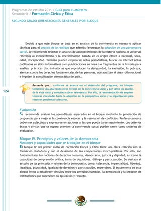 Programas de estudio 2011 / Guía para el Maestro
      Secundaria / Formación Cívica y Ética

      SEGUNDO GRADO ORIENTACIONES GENERALES POR BLOQUE




               Debido a que este bloque se basa en el análisis de la convivencia es necesario aplicar
          técnicas para el análisis de la realidad que además favorezcan la adopción de una perspectiva
          social. Se recomienda retomar el análisis de acontecimientos de la historia nacional o universal
          referidos al etnocentrismo y la discriminación basada en el origen étnico o nacional, sexo,
          edad, discapacidad. También pueden emplearse notas periodísticas, buscar en internet notas
          publicadas en sitios informativos o en publicaciones en línea o o fragmentos de la historia para
          analizar prácticas discriminatorias que reproducen la desigualdad, la exclusión, la pobreza,
          atentan contra los derechos fundamentales de las personas, obstaculizan el desarrollo nacional
          e impiden la consolidación democrática del país.


                    Recuerde que…. conforme se avanza en el desarrollo del programa, los bloques
                    temáticos van abarcando otros niveles de la convivencia social y por tanto los asuntos
124                 de la vida social y colectiva cobran relevancia. Por ello, la recomendación de emplear
                    técnicas vinculadas hacia la adopción de la perspectiva social y la organización para
                    resolver problemas colectivos.



          Evaluación
          Se  recomienda evaluar los aprendizajes esperados en el bloque mediante la generación de
          propuestas para mejorar la convivencia escolar y la resolución de conflictos. Preferentemente
          deben ser colectivas y expresarse en acciones a las que pueda darse seguimiento. Los criterios
          éticos y cívicos que se espera orienten la convivencia social pueden servir como criterios de
          evaluación.


          Bloque IV. Principios y valores de la democracia
          Nociones y capacidades que se trabajan en el bloque
          El  bloque IV del primer curso de Formación Cívica y Ética tiene una clara relación con la
          formación ciudadana y con el desarrollo de las competencias cívico-políticas. Por ello, son
          fundamentales las nociones de derechos humanos, democracia, justicia y dignidad, así como la
          capacidad de comprensión crítica, toma de decisiones, diálogo y participación. Se destaca el
          estudio de los principios y valores de la democracia, como: tolerancia, imparcialidad, libertad,
          legalidad, pluralidad, igualdad de derechos y participación, entre otros. El tratamiento de este
          bloque invita a establecer vínculos entre los derechos humanos, la democracia y la creación de
          instituciones que supervisen su aplicación y respeto.
 