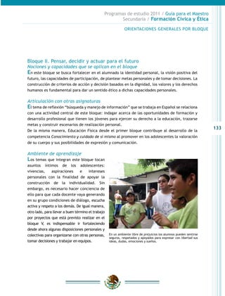 Programas de estudio 2011 / Guía para el Maestro
                                                       Secundaria / Formación Cívica y Ética

                                                             ORIENTACIONES GENERALES POR BLOQUE




Bloque II. Pensar, decidir y actuar para el futuro
Nociones y capacidades que se aplican en el bloque
En este bloque se busca fortalecer en el alumnado la identidad personal, la visión positiva del
futuro, las capacidades de participación, de plantear metas personales y de tomar decisiones. La
construcción de criterios de acción y decisión basados en la dignidad, los valores y los derechos
humanos es fundamental para dar un sentido ético a dichas capacidades personales.

Articulación con otras asignaturas
El tema de reflexión “búsqueda y manejo de información” que se trabaja en Español se relaciona
con una actividad central de este bloque: indagar acerca de las oportunidades de formación y
desarrollo profesional que tienen los jóvenes para ejercer su derecho a la educación, trazarse
metas y construir escenarios de realización personal.
                                                                                                                    133
De la misma manera, Educación Física desde el primer bloque contribuye al desarrollo de la
competencia Conocimiento y cuidado de sí mismo al promover en los adolescentes la valoración
de su cuerpo y sus posibilidades de expresión y comunicación.

Ambiente de aprendizaje
Los temas que integran este bloque tocan
asuntos íntimos de los adolescentes:
vivencias,     aspiraciones      e    intereses
personales con la finalidad de apoyar la
construcción de la individualidad. Sin
embargo, es necesario hacer conciencia de
ello para que cada docente vaya generando
en su grupo condiciones de diálogo, escucha
activa y respeto a los demás. De igual manera,
otro lado, para llevar a buen término el trabajo
por proyectos que está previsto realizar en el
bloque V, es indispensable ir fortaleciendo
desde ahora algunas disposiciones personales y
colectivas para organizarse con otras personas,    En un ambiente libre de prejuicios los alumnos pueden sentirse
                                                   seguros, respetados y apoyados para expresar con libertad sus
tomar decisiones y trabajar en equipos.            ideas, dudas, emociones y sueños.
 
