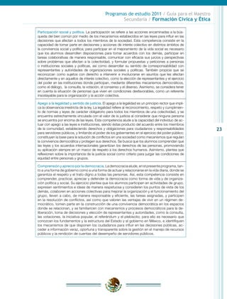 Programas de estudio 2011 / Guía para el Maestro
                                                       Secundaria / Formación Cívica y Ética

Participación social y política. La participación se refiere a las acciones encaminadas a la bús-
queda del bien común por medio de los mecanismos establecidos en las leyes para influir en las
decisiones que afectan a todos los miembros de la sociedad. Esta competencia consiste en la
capacidad de tomar parte en decisiones y acciones de interés colectivo en distintos ámbitos de
la convivencia social y política; para participar en el mejoramiento de la vida social es necesario
que los alumnos desarrollen disposiciones para tomar acuerdos con los demás, participar en
tareas colaborativas de manera responsable, comunicar con eficacia sus juicios y perspectivas
sobre problemas que afectan a la colectividad, y formular propuestas y peticiones a personas
o instituciones sociales y políticas, así como desarrollar su sentido de corresponsabilidad con
representantes y autoridades de organizaciones sociales y políticas. También propicia que se
reconozcan como sujetos con derecho a intervenir e involucrarse en asuntos que les afectan
directamente y en aquellos de interés colectivo, como la elección de representantes y el ejercicio
del poder en las instituciones donde participan, mediante diferentes mecanismos democráticos,
como el diálogo, la consulta, la votación, el consenso y el disenso. Asimismo, se considera tener
en cuenta la situación de personas que viven en condiciones desfavorables, como un referente
insoslayable para la organización y la acción colectiva.

Apego a la legalidad y sentido de justicia. El apego a la legalidad es un principio rector que impli-
ca la observancia irrestricta de la ley. La legalidad refiere al reconocimiento, respeto y cumplimien-
to de normas y leyes de carácter obligatorio para todos los miembros de una colectividad, y se
encuentra estrechamente vinculada con el valor de la justicia al considerar que ninguna persona
se encuentra por encima de las leyes. Esta competencia alude a la capacidad del individuo de ac-
tuar con apego a las leyes e instituciones, siendo éstas producto del acuerdo entre los miembros
de la comunidad, estableciendo derechos y obligaciones para ciudadanos y responsabilidades               23
para servidores públicos, y limitando el poder de los gobernantes en el ejercicio del poder público;
constituyen la base para la solución de conflictos en una sociedad como mecanismos que regulan
la convivencia democrática y protegen sus derechos. Se busca que los alumnos comprendan que
las leyes y los acuerdos internacionales garantizan los derechos de las personas, promoviendo
su aplicación siempre en un marco de respeto a los derechos humanos. Asimismo, plantea que
reflexionen sobre la importancia de la justicia social como criterio para juzgar las condiciones de
equidad entre personas y grupos.

Comprensión y aprecio por la democracia. La democracia alude, en el presente programa, tan-
to a una forma de gobierno como a una forma de actuar y relacionarse en la vida diaria, donde se
garantiza el respeto y el trato digno a todas las personas. Así, esta competencia consiste en
comprender, practicar, apreciar y defender la democracia como forma de vida y de organiza-
ción política y social. Su ejercicio plantea que los alumnos participen en actividades de grupo,
expresen sentimientos e ideas de manera respetuosa y consideren los puntos de vista de los
demás, colaboren en acciones colectivas para mejorar la organización y el funcionamiento del
grupo, lleven a cabo, de manera responsable y eficiente, las tareas asignadas, y participen
en la resolución de conflictos, así como que valoren las ventajas de vivir en un régimen de-
mocrático, tomen parte en la construcción de una convivencia democrática en los espacios
donde se relacionan, y se familiaricen con mecanismos y procesos democráticos para la de-
liberación, toma de decisiones y elección de representantes y autoridades, como la consulta,
las votaciones, la iniciativa popular, el referéndum y el plebiscito; para ello es necesario que
conozcan los fundamentos y la estructura del Estado y el gobierno en México, e identifiquen
los mecanismos de que disponen los ciudadanos para influir en las decisiones públicas, ac-
ceder a información veraz, oportuna y transparente sobre la gestión en el manejo de recursos
públicos y la rendición de cuentas del desempeño de servidores públicos.
 