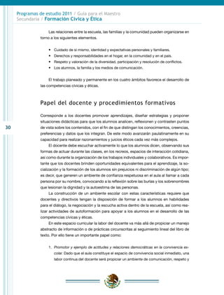 Programas de estudio 2011 / Guía para el Maestro
     Secundaria / Formación Cívica y Ética

                    Las relaciones entre la escuela, las familias y la comunidad pueden organizarse en
                torno a los siguientes elementos.


                    •	 Cuidado de sí mismo, identidad y expectativas personales y familiares.
                    •	 Derechos y responsabilidades en el hogar, en la comunidad y en el país.
                    •	 Respeto y valoración de la diversidad, participación y resolución de conflictos.
                    •	 Los alumnos, la familia y los medios de comunicación.


                    El trabajo planeado y permanente en los cuatro ámbitos favorece el desarrollo de
                las competencias cívicas y éticas.



                Papel del docente y procedimientos formativos

                Corresponde a los docentes promover aprendizajes, diseñar estrategias y proponer
                situaciones didácticas para que los alumnos analicen, reflexionen y contrasten puntos
30              de vista sobre los contenidos, con el fin de que distingan los conocimientos, creencias,
                preferencias y datos que los integran. De este modo avanzarán paulatinamente en su
                capacidad para realizar razonamientos y juicios éticos cada vez más complejos.
                    El docente debe escuchar activamente lo que los alumnos dicen, observando sus
                formas de actuar durante las clases, en los recreos, espacios de interacción cotidiana,
                así como durante la organización de los trabajos individuales y colaborativos. Es impor-
                tante que los docentes brinden oportunidades equivalentes para el aprendizaje, la so-
                cialización y la formación de los alumnos sin prejuicios ni discriminación de algún tipo;
                es decir, que generen un ambiente de confianza respetuosa en el aula al llamar a cada
                persona por su nombre, convocando a la reflexión sobre las burlas y los sobrenombres
                que lesionan la dignidad y la autoestima de las personas.
                    La construcción de un ambiente escolar con estas características requiere que
                docentes y directivos tengan la disposición de formar a los alumnos en habilidades
                para el diálogo, la negociación y la escucha activa dentro de la escuela, así como rea-
                lizar actividades de autoformación para apoyar a los alumnos en el desarrollo de las
                competencias cívicas y éticas.
                    En este espacio curricular la labor del docente va más allá de propiciar un manejo
                abstracto de información o de prácticas circunscritas al seguimiento lineal del libro de
                texto. Por ello tiene un importante papel como:


                    1.	 Promotor y ejemplo de actitudes y relaciones democráticas en la convivencia es-
                        colar. Dado que el aula constituye el espacio de convivencia social inmediato, una
                        labor continua del docente será propiciar un ambiente de comunicación, respeto y
 