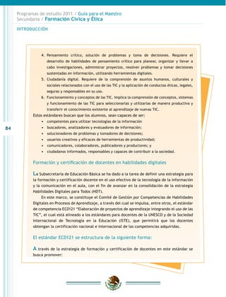 Programas de estudio 2011 / Guía para el Maestro
     Secundaria / Formación Cívica y Ética

     INTRODUCCIÓN




                4.	 Pensamiento crítico, solución de problemas y toma de decisiones. Requiere el
                   desarrollo de habilidades de pensamiento crítico para planear, organizar y llevar a
                   cabo investigaciones, administrar proyectos, resolver problemas y tomar decisiones
                   sustentadas en información, utilizando herramientas digitales.
                5.	 Ciudadanía digital. Requiere de la comprensión de asuntos humanos, culturales y
                   sociales relacionados con el uso de las TIC y la aplicación de conductas éticas, legales,
                   seguras y responsables en su uso.
                6.	 Funcionamiento y conceptos de las TIC. Implica la comprensión de conceptos, sistemas
                   y funcionamiento de las TIC para seleccionarlas y utilizarlas de manera productiva y
                   transferir el conocimiento existente al aprendizaje de nuevas TIC.
            Estos estándares buscan que los alumnos, sean capaces de ser:
                •	 	 ompetentes para utilizar tecnologías de la información
                   c
84              •	 	 uscadores, analizadores y evaluadores de información;
                   b
                •	 	 olucionadores de problemas y tomadores de decisiones;
                   s
                •	 	 suarios creativos y eficaces de herramientas de productividad;
                   u
                •	 	 omunicadores, colaboradores, publicadores y productores; y
                   c
                •	 	 iudadanos informados, responsables y capaces de contribuir a la sociedad.
                   c


            Formación y certificación de docentes en habilidades digitales

            La Subsecretaría de Educación Básica se ha dado a la tarea de definir una estrategia para
            la formación y certificación docente en el uso efectivo de la tecnología de la información
            y la comunicación en el aula, con el fin de avanzar en la consolidación de la estrategia
            Habilidades Digitales para Todos (HDT).
                 En este marco, se constituye el Comité de Gestión por Competencias de Habilidades
            Digitales en Procesos de Aprendizaje, a través del cual se impulsa, entre otros, el estándar
            de competencia EC0121 “Elaboración de proyectos de aprendizaje integrando el uso de las
            TIC”, el cual está alineado a los estándares para docentes de la UNESCO y de la Sociedad
            Internacional de Tecnología en la Educación (ISTE), que permitirá que los docentes
            obtengan la certificación nacional e internacional de las competencias adquiridas.

            El estándar EC0121 se estructura de la siguiente forma:

            A través de la estrategia de formación y certificación de docentes en este estándar se
            busca promover:
 