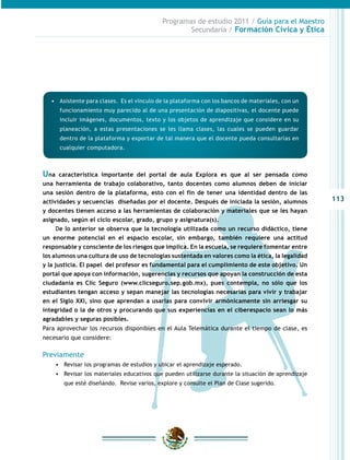 113
Programas de estudio 2011 / Guía para el Maestro
Secundaria / Formación Cívica y Ética
•	 Asistente para clases. Es el vínculo de la plataforma con los bancos de materiales, con un
funcionamiento muy parecido al de una presentación de diapositivas, el docente puede
incluir imágenes, documentos, texto y los objetos de aprendizaje que considere en su
planeación, a estas presentaciones se les llama clases, las cuales se pueden guardar
dentro de la plataforma y exportar de tal manera que el docente pueda consultarlas en
cualquier computadora.
Una característica importante del portal de aula Explora es que al ser pensada como
una herramienta de trabajo colaborativo, tanto docentes como alumnos deben de iniciar
una sesión dentro de la plataforma, esto con el fin de tener una identidad dentro de las
actividades y secuencias diseñadas por el docente. Después de iniciada la sesión, alumnos
y docentes tienen acceso a las herramientas de colaboración y materiales que se les hayan
asignado, según el ciclo escolar, grado, grupo y asignatura(s).
De lo anterior se observa que la tecnología utilizada como un recurso didáctico, tiene
un enorme potencial en el espacio escolar, sin embargo, también requiere una actitud
responsable y consciente de los riesgos que implica. En la escuela, se requiere fomentar entre
los alumnos una cultura de uso de tecnologías sustentada en valores como la ética, la legalidad
y la justicia. El papel del profesor es fundamental para el cumplimiento de este objetivo. Un
portal que apoya con información, sugerencias y recursos que apoyan la construcción de esta
ciudadanía es Clic Seguro (www.clicseguro.sep.gob.mx), pues contempla, no sólo que los
estudiantes tengan acceso y sepan manejar las tecnologías necesarias para vivir y trabajar
en el Siglo XXI, sino que aprendan a usarlas para convivir armónicamente sin arriesgar su
integridad o la de otros y procurando que sus experiencias en el ciberespacio sean lo más
agradables y seguras posibles.
Para aprovechar los recursos disponibles en el Aula Telemática durante el tiempo de clase, es
necesario que considere:
Previamente
•	 Revisar los programas de estudios y ubicar el aprendizaje esperado.
•	 Revisar los materiales educativos que pueden utilizarse durante la situación de aprendizaje
que esté diseñando. Revise varios, explore y consulte el Plan de Clase sugerido.
 