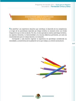 117
Programas de estudio 2011 / Guía para el Maestro
Secundaria / Formación Cívica y Ética
Para planificar una experiencia educativa que contribuya al desarrollo de las competencias
y al logro de los aprendizajes esperados por bloque temático es necesario tener una mirada
integral de lo que en éste se aborda. Por ello, en este apartado se analiza cada bloque temático,
sus aspectos relevantes, la intencionalidad y los recursos didácticos pertinentes, así como las
recomendaciones para el trabajo docente y la evaluación.
Corresponde a cada docente organizar la experiencia de aprendizaje considerando las
necesidades y características de la población con la que trabaja y su entorno sociocultural.
Orientaciones para la planificación
la didáctica y la evaluación
 