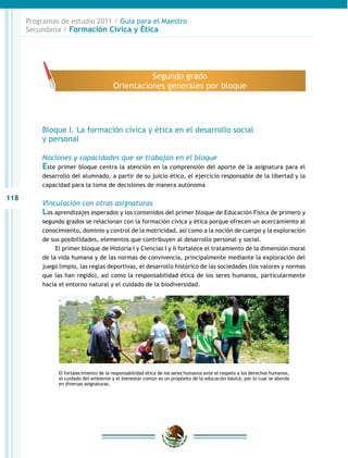 118
Programas de estudio 2011 / Guía para el Maestro
Secundaria / Formación Cívica y Ética
Bloque I. La formación cívica y ética en el desarrollo social
y personal
Nociones y capacidades que se trabajan en el bloque
Este primer bloque centra la atención en la comprensión del aporte de la asignatura para el
desarrollo del alumnado, a partir de su juicio ético, el ejercicio responsable de la libertad y la
capacidad para la toma de decisiones de manera autónoma
Vinculación con otras asignaturas
Los aprendizajes esperados y los contenidos del primer bloque de Educación Física de primero y
segundo grados se relacionan con la formación cívica y ética porque ofrecen un acercamiento al
conocimiento, dominio y control de la motricidad, así como a la noción de cuerpo y la exploración
de sus posibilidades, elementos que contribuyen al desarrollo personal y social.
El primer bloque de Historia I y Ciencias I y II fortalece el tratamiento de la dimensión moral
de la vida humana y de las normas de convivencia, principalmente mediante la exploración del
juego limpio, las reglas deportivas, el desarrollo histórico de las sociedades (los valores y normas
que las han regido), así como la responsabilidad ética de los seres humanos, particularmente
hacia el entorno natural y el cuidado de la biodiversidad.
El fortalecimiento de la responsabilidad ética de los seres humanos ante el respeto a los derechos humanos,
el cuidado del ambiente y el bienestar común es un propósito de la educación básica, por lo cual se aborda
en diversas asignaturas.
Segundo grado
Orientaciones generales por bloque
 