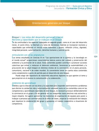 131
Programas de estudio 2011 / Guía para el Maestro
Secundaria / Formación Cívica y Ética
Bloque I. Los retos del desarrollo personal y social
Nociones y capacidades que se trabajan en el bloque
Se da continuidad a los aspectos trabajados en segundo grado, como es el caso del desarrollo
moral, el juicio ético, la libertad y la toma de decisiones. Además se incorporan nociones y
capacidades que enfatizan el vínculo entre individuos y grupos: reflexión crítica, dignidad,
integridad personal, autorrealización, derechos humanos y justicia social.
Articulación con otras asignaturas
Los temas estudiados en Ciencias III en “Las aportaciones de la química y la tecnología en
el mundo actual” proporcionan conocimientos básicos acerca del cuidado y preservación del
ambiente y la promoción de la salud. Estos contenidos pueden contribuir a promover acciones
colectivas que eviten o reduzcan el deterioro ambiental, favorezcan la sustentabilidad y la
procuración de la salud integral en distintos niveles de la convivencia: en el plano personal,
comunitario, nacional o de orden mundial. Es conveniente tomar en cuenta estos contenidos
como complemento o punto de partida para el desarrollo de este bloque.
Puede elegir del repositorio de materiales educativos digitales los que aporten al tema y
que propicien en el alumno la comunicación y la colaboración.
Ambiente de aprendizaje
Debido a que la relación con los otros y la capacidad para responder asertivamente a problemas
que afectan la calidad de vida y autorrealización sobresale tanto en los contenidos como en las
competencias y aprendizajes esperados de este bloque, es necesario provocar deliberadamente
la convivencia en el grupo a fin de generar en sus integrantes lazos afectivos más estrechos y
mayor empatía. Se sugiere aprovechar los momentos de organización de equipos para poner a
trabajar a personas que conviven poco en el salón de clases, propiciar la realización de trabajos
que requieran la colaboración del grupo y anteponer el trabajo cooperativo a situaciones de
competencia.
Orientaciones generales por bloque
 