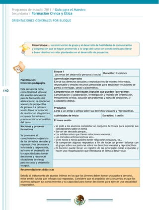 140
Programas de estudio 2011 / Guía para el Maestro
Secundaria / Formación Cívica y Ética
Planificación:
Intención pedagógica
Esta secuencia tiene
como finalidad vincular
dos asuntos relevantes
para la formación del
adolescente: la educación
sexual y la perspectiva
de género. La primera
sesión tiene la intención
de realizar un diagnóstico,
recuperar los saberes
previos e iniciar el análisis
del tema.
Nociones y procesos
formativos
Se promueve el
conocimiento y ejercicio
de los derechos sexuales y
reproductivos de manera
informada y responsable,
así como el desarrollo de
la capacidad para tomar
decisiones y reconocer
situaciones de riesgo
para su salud y desarrollo
integral.
Recomendaciones didácticas
Debido al tratamiento de asuntos íntimos en los que los jóvenes deben tomar una postura personal,
evite emitir juicios que influyan sus respuestas. Considere que el propósito de la secuencia es que los
alumnos apliquen sus conocimientos y su capacidad para tomar decisiones para ejercer una sexualidad
responsable.
Bloque I
Los retos del desarrollo personal y social
Duración: 3 sesiones
Aprendizajes esperados
Ejerce sus derechos sexuales y reproductivos de manera informada,
responsable y emplea recursos personales para establecer relaciones de
pareja o noviazgo, sanas y placenteras.
Competencias en Habilidades Digitales que pueden favorecerse:
Comunicación y colaboración, Investigación y manejo de información,
Pensamiento crítico, solución de problemas y toma de decisiones, y
Ciudadanía digital.
Productos
Carta a un amigo o amiga sobre sus derechos sexuales y reproductivos.
Actividades de inicio Duración: 1 sesión
Primera sesión
•	Se pide a los alumnos completar un conjunto de frases para explorar sus
concepciones sobre el tema
•	Soy un ser sexuado porque…
•	Los adolescentes que tienen relaciones sexuales…
•	Los métodos anticonceptivos son…
•	Si mi novio o novia quisiera tener relaciones sexuales, yo…
•	Se comparten algunas respuestas a fin de hacer un primer balance con
el grupo sobre sus posturas sobre los derechos sexuales y reproductivos.
•	El docente puede llevar un registro de las principales ideas expuestas y
hacer una recapitulación que introduzca el tema a desarrollar.
ORIENTACIONES GENERALES POR BLOQUE
Recuerde que…. la construcción de grupo y el desarrollo de habilidades de comunicación
y cooperación que se hayan promovido a lo largo del curso son condiciones para llevar
a buen término los retos planteados en el desarrollo de proyectos.
 