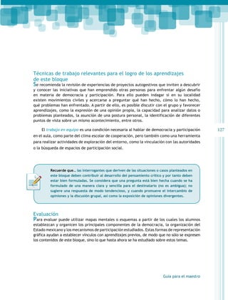 Técnicas de trabajo relevantes para el logro de los aprendizajes
de este bloque

Se recomienda la revisión de experiencias de proyectos autogestivos que inviten a descubrir

y conocer las iniciativas que han emprendido otras personas para enfrentar algún desafío
en materia de democracia y participación. Para ello pueden indagar si en su localidad
existen movimientos civiles y acercarse a preguntar qué han hecho, cómo lo han hecho,
qué problemas han enfrentado. A partir de ello, es posible discutir con el grupo y favorecer
aprendizajes, como la expresión de una opinión propia, la capacidad para analizar datos o
problemas planteados, la asunción de una postura personal, la identificación de diferentes
puntos de vista sobre un mismo acontecimiento, entre otros.
El trabajo en equipo es una condición necesaria al hablar de democracia y participación
en el aula, como parte del clima escolar de cooperación, pero también como una herramienta
para realizar actividades de exploración del entorno, como la vinculación con las autoridades
o la búsqueda de espacios de participación social.

Recuerde que… las interrogantes que deriven de las situaciones o casos planteados en
este bloque deben contribuir al desarrollo del pensamiento crítico y por tanto deben
estar bien formuladas. Se considera que una pregunta está bien hecha cuando se ha
formulado de una manera clara y sencilla para el destinatario (no es ambigua); no
sugiere una respuesta de modo tendencioso, y cuando promueve el intercambio de
opiniones y la discusión grupal, así como la exposición de opiniones divergentes.

Evaluación

Para evaluar puede utilizar mapas mentales o esquemas a partir de los cuales los alumnos

establezcan y organicen los principales componentes de la democracia, la organización del
Estado mexicano y los mecanismos de participación estudiados. Estas formas de representación
gráfica ayudan a establecer vínculos con aprendizajes previos, de modo que no sólo se expresen
los contenidos de este bloque, sino lo que hasta ahora se ha estudiado sobre estos temas.

Guía para el maestro

127

 