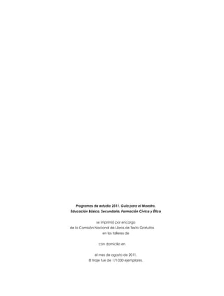 Programas de estudio 2011. Guía para el Maestro.
Educación Básica. Secundaria. Formación Cívica y Ética
se imprimió por encargo
de la Comisión Nacional de Libros de Texto Gratuitos
en los talleres de
con domicilio en
el mes de agosto de 2011.
El tiraje fue de 171 000 ejemplares.

 