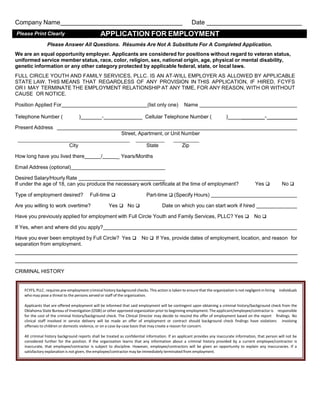 Company Name

Date

APPLICATION FOR EMPLOYMENT

Please Print Clearly

Please Answer All Questions. Résumés Are Not A Substitute For A Completed Application.
We are an equal opportunity employer. Applicants are considered for positions without regard to veteran status,
uniformed service member status, race, color, religion, sex, national origin, age, physical or mental disability,
genetic information or any other category protected by applicable federal, state, or local laws.
FULL CIRCLE YOUTH AND FAMILY SERVICES, PLLC. IS AN AT-WILL EMPLOYER AS ALLOWED BY APPLICABLE
STATE LAW. THIS MEANS THAT REGARDLESS OF ANY PROVISION IN THIS APPLICATION, IF HIRED, FCYFS
OR I MAY TERMINATE THE EMPLOYMENT RELATIONSHIP AT ANY TIME, FOR ANY REASON, WITH OR WITHOUT
CAUSE OR NOTICE.
Position Applied For

(list only one)

Telephone Number (

)

-

Name

_____ Cellular Telephone Number (

)

________- __________

Present Address
Street, Apartment, or Unit Number
City

State

How long have you lived there

/

Zip

_ Years/Months

Email Address (optional)
Desired Salary/Hourly Rate
If under the age of 18, can you produce the necessary work certificate at the time of employment?
Type of employment desired?

Full-time 

Are you willing to work overtime?

Yes No 

Yes 

No 

Part-time 
(Specify Hours)
Date on which you can start work if hired

Have you previously applied for employment with Full Circle Youth and Family Services, PLLC? Yes  No 
If Yes, when and where did you apply?
Have you ever been employed by Full Circle? Yes  No  Yes, provide dates of employment, location, and reason for
If
separation from employment.

CRIMINAL HISTORY

FCYFS, PLLC. requires pre-employment criminal history background checks. This action is taken to ensure that the organization is not negligent in hiring individuals
who may pose a threat to the persons served or staff of the organization.
Applicants that are offered employment will be informed that said employment will be contingent upon obtaining a criminal history/background check from the
Oklahoma State Bureau of Investigation (OSBI) or other approved organization prior to beginning employment. The applicant/employee/contractor is responsible
for the cost of the criminal history/background check. The Clinical Director may decide to rescind the offer of employment based on the report findings. No
clinical staff involved in service delivery will be made an offer of employment or contract should background check findings have violations involving
offenses to children or domestic violence, or on a case-by-case basis that may create a reason for concern.
All criminal history background reports shall be treated as confidential information. If an applicant provides any inaccurate information, that person will not be
considered further for the position. If the organization learns that any information about a criminal history provided by a current employee/contractor is
inaccurate, that employee/contractor is subject to discipline. However, employee/contractors will be given an opportunity to explain any inaccuracies. If a
satisfactory explanation is not given, the employee/contractor may be immediately terminated from employment.

 