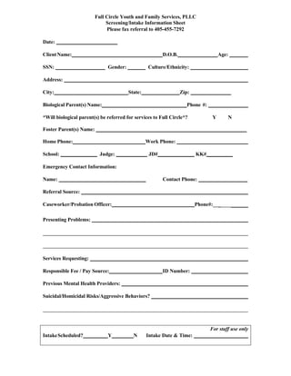 Full Circle Youth and Family Services, PLLC
Screening/Intake Information Sheet
Please fax referral to 405-455-7292
Date:
Client Name:
SSN:

D.O.B.
Gender:

Age:

Culture/Ethnicity:

Address:
City:

State:

Zip:

Biological Parent(s) Name:

Phone #:

*Will biological parent(s) be referred for services to Full Circle*?

Y

N

Foster Parent(s) Name:
Home Phone:

Work Phone:

School: ______________ Judge: ___________ JD#______________ KK#__________
Emergency Contact Information:
Name:

Contact Phone:

Referral Source:
Caseworker/Probation Officer:

Phone#:___

Presenting Problems:

Services Requesting:
Responsible Fee / Pay Source:

ID Number:

Previous Mental Health Providers:
Suicidal/Homicidal Risks/Aggressive Behaviors?

For staff use only
Intake Scheduled?

Y

N

Intake Date & Time:

 
