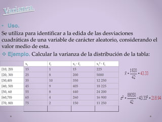 • Uso.
 Ejemplo.
xi fi xi · fi xi
2 · fi
[10, 20) 15 1 15 225
[20, 30) 25 8 200 5000
[30,40) 35 10 350 12 250
[40, 50) 45 9 405 18 225
[50, 60 55 8 440 24 200
[60,70) 65 4 260 16 900
[70, 80) 75 2 150 11 250
 