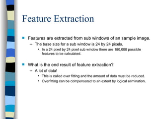 Feature Extraction Features are extracted from sub windows of an sample image. The base size for a sub window is 24 by 24 pixels. In a 24 pixel by 24 pixel sub window there are 180,000 possible features to be calculated. What is the end result of feature extraction? A lot of data!  This is called over fitting and the amount of data must be reduced. Overfitting can be compensated to an extent by logical elimination. 