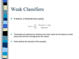 Weak Classifiers A feature, a threshold and a parity. Thresholds are obtained by obtaining the mean value for the feature on both class sets and then averaging the two values. Parity defines the direction of the equality. 