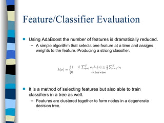 Feature/Classifier Evaluation Using AdaBoost the number of features is dramatically reduced. A simple algorithm that selects one feature at a time and assigns weights to the feature. Producing a strong classifier. It is a method of selecting features but also able to train classifiers in a tree as well.  Features are clustered together to form nodes in a degenerate decision tree. 