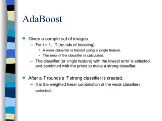 AdaBoost Given a sample set of images.  For t = 1…T (rounds of boosting) A weak classifier is trained using a single feature. The error of the classifier is calculated. The classifier (or single feature) with the lowest error is selected, and combined with the priors to make a strong classifier. After a  T  rounds a  T  strong classifier is created.  It is the weighted linear combination of the weak classifiers selected.   
