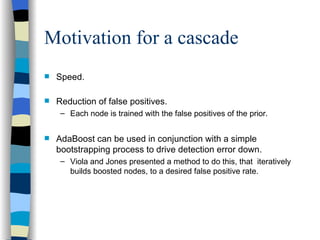 Motivation for a cascade Speed. Reduction of false positives. Each node is trained with the false positives of the prior.  AdaBoost can be used in conjunction with a simple bootstrapping process to drive detection error down.  Viola and Jones presented a method to do this, that  iteratively  builds boosted nodes, to a desired false positive rate. 