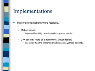 Implementations Two implementations were realized. Matlab based. Improved flexibility, able to produce quicker results. C++ system, more of a framework. (much faster)  Far faster than the interpreted Matlab scripts yet less flexibility. 
